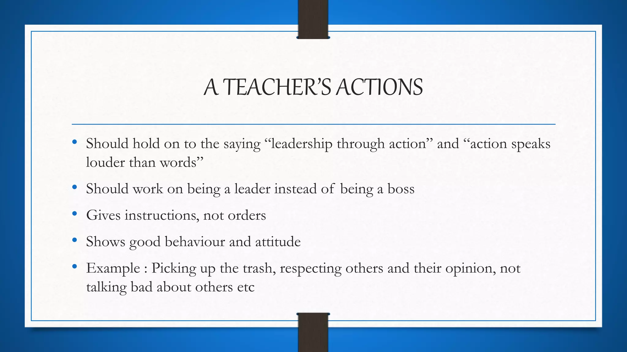 A TEACHER’S ACTIONS
• Should hold on to the saying “leadership through action” and “action speaks
louder than words”
• Should work on being a leader instead of being a boss
• Gives instructions, not orders
• Shows good behaviour and attitude
• Example : Picking up the trash, respecting others and their opinion, not
talking bad about others etc
 