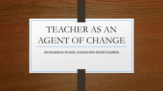 TEACHER AS AN
AGENT OF CHANGE
MUHAMMAD SYAMIL HANAFI BIN MOHD ZAMREE
 