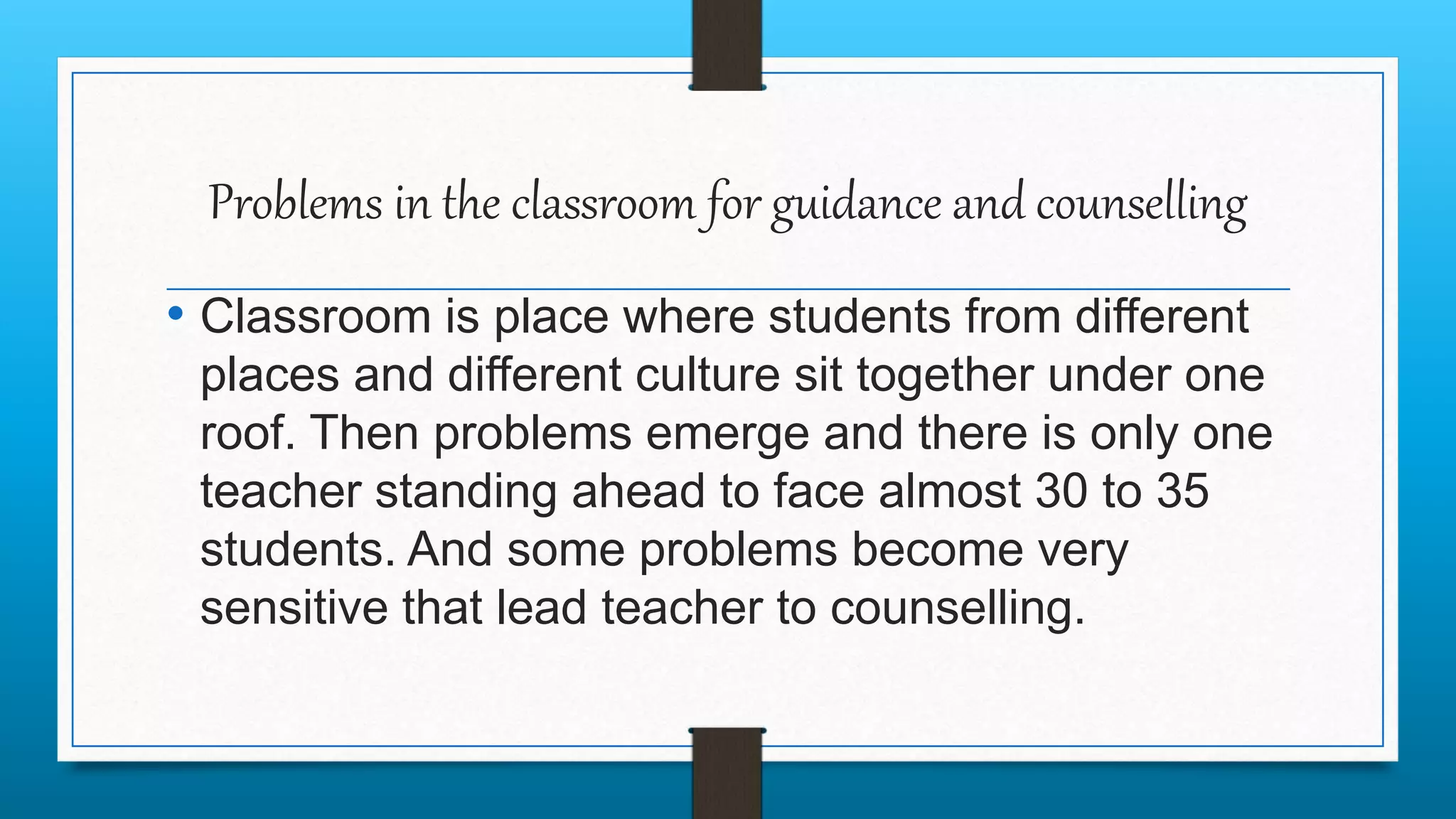 Problems in the classroom for guidance and counselling
• Classroom is place where students from different
places and different culture sit together under one
roof. Then problems emerge and there is only one
teacher standing ahead to face almost 30 to 35
students. And some problems become very
sensitive that lead teacher to counselling.
 