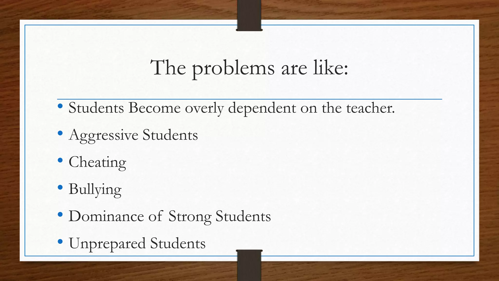The problems are like:
• Students Become overly dependent on the teacher.
• Aggressive Students
• Cheating
• Bullying
• Dominance of Strong Students
• Unprepared Students
 