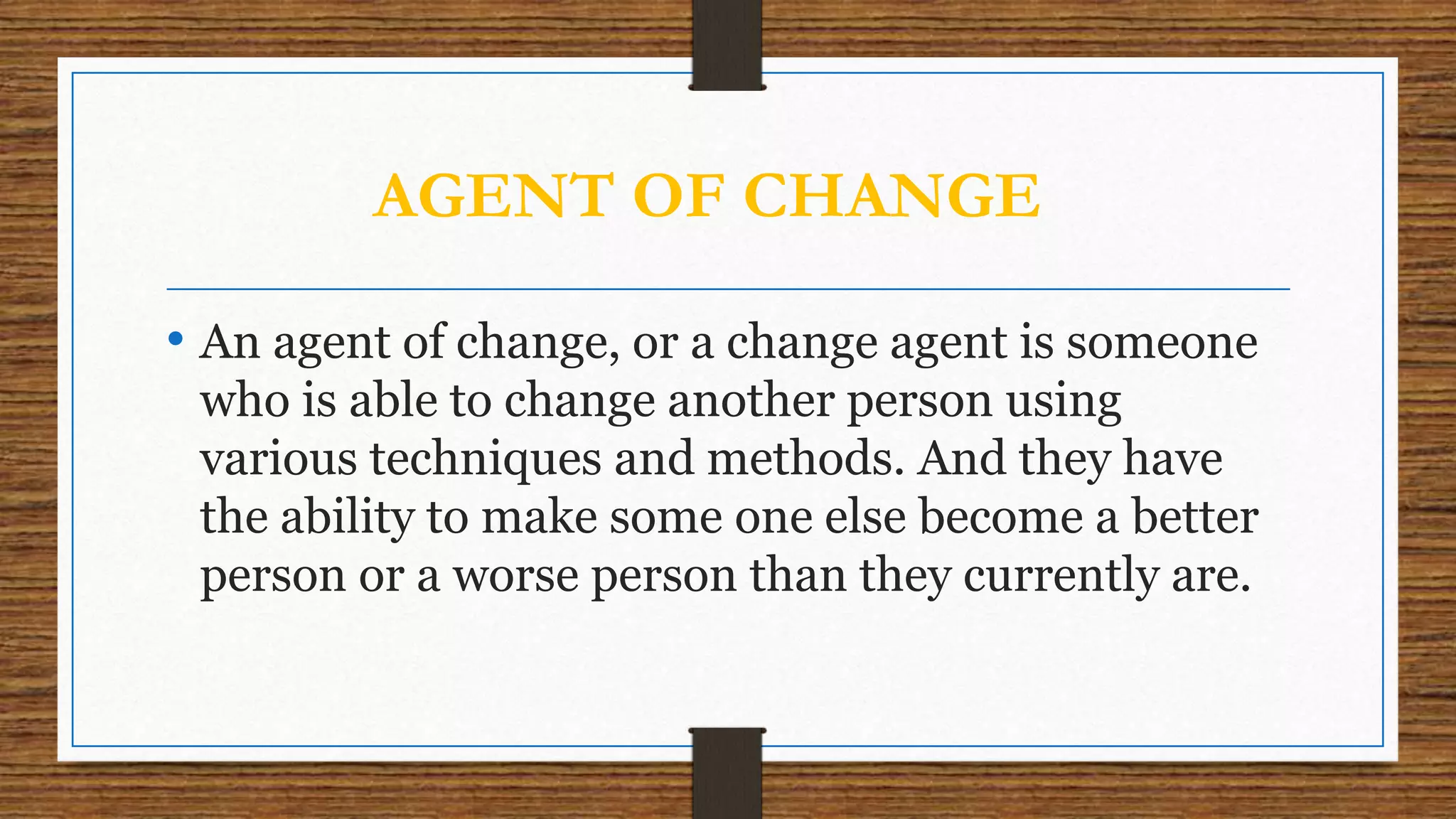 AGENT OF CHANGE
• An agent of change, or a change agent is someone
who is able to change another person using
various techniques and methods. And they have
the ability to make some one else become a better
person or a worse person than they currently are.
 