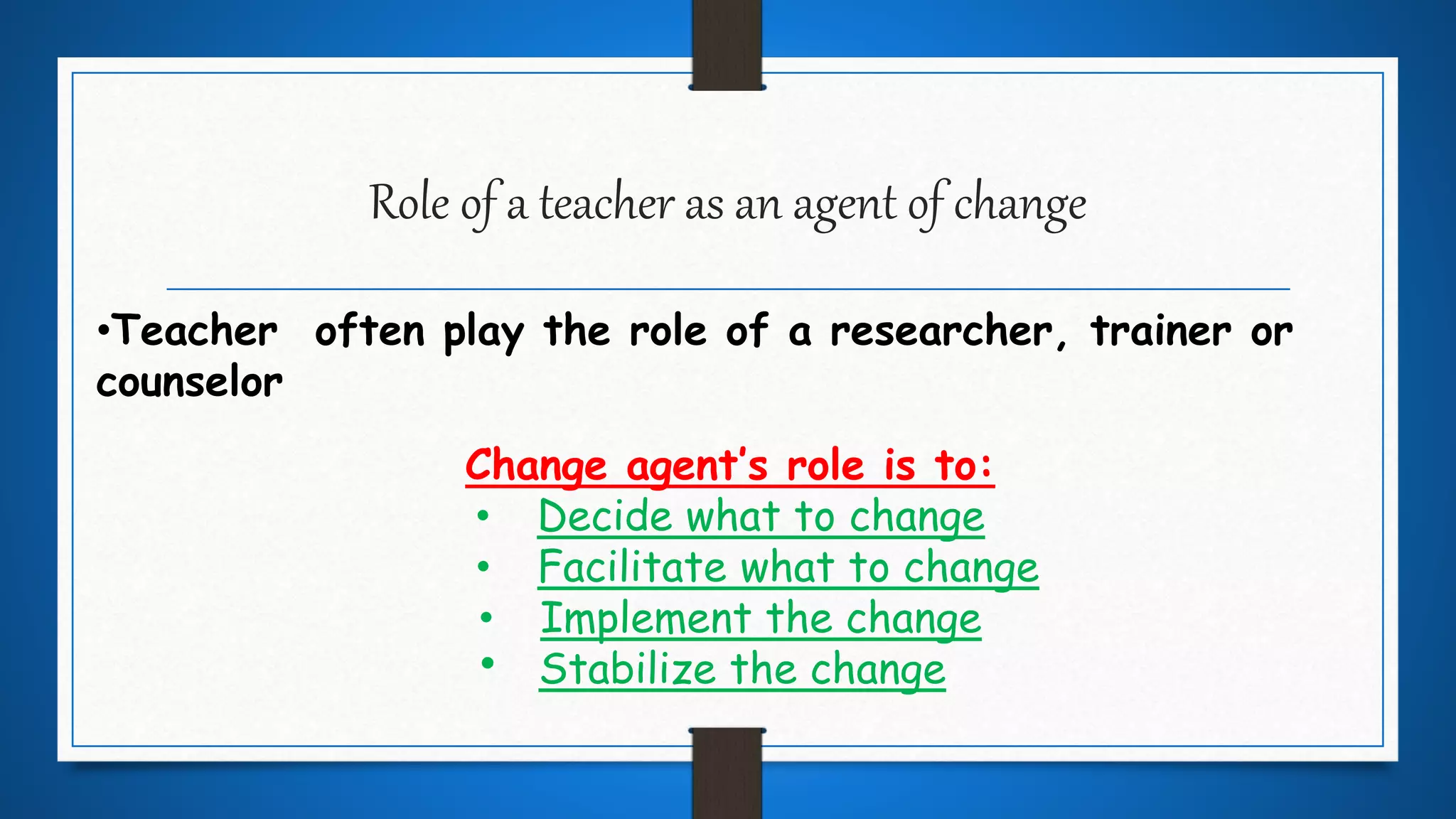 Role of a teacher as an agent of change
•Teacher often play the role of a researcher, trainer or
counselor
Change agent’s role is to:
• Decide what to change
• Facilitate what to change
• Implement the change
Stabilize the change.
 