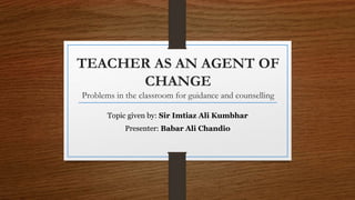 TEACHER AS AN AGENT OF
CHANGE
Problems in the classroom for guidance and counselling
Topic given by: Sir Imtiaz Ali Kumbhar
Presenter: Babar Ali Chandio
 