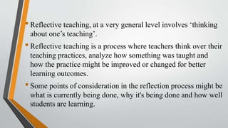 •Reflective teaching, at a very general level involves ‘thinking
about one’s teaching’.
•Reflective teaching is a process where teachers think over their
teaching practices, analyze how something was taught and
how the practice might be improved or changed for better
learning outcomes.
•Some points of consideration in the reflection process might be
what is currently being done, why it's being done and how well
students are learning.
 