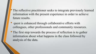 •The reflective practitioner seeks to integrate previously learned
information with the present experience in order to achieve
future results.
• quest is enhanced through collaborative efforts with
colleagues, other professionals and community resources.
•The first step towards the process of reflection is to gather
information about what happens in the class followed by
analysis of the data.
 