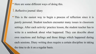 • Here are some different ways of doing this.
1.Reflective journal /diary
• This is the easiest way to begin a process of reflection since it is
purely personal. Student teachers encounter many issues in classroom
settings. After each activity/ practice lesson, the student teacher has to
write in a notebook about what happened. They can describe about
own reactions and feelings and those things which happened during
each sessions. Diary writing does require a certain discipline in taking
the time to do it on a regular basis.
 