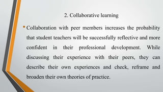 2. Collaborative learning
•Collaboration with peer members increases the probability
that student teachers will be successfully reflective and more
confident in their professional development. While
discussing their experience with their peers, they can
describe their own experiences and check, reframe and
broaden their own theories of practice.
 