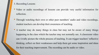 3. Recording Lessons
• Video or audio recordings of lessons can provide very useful information for
reflection.
• Through watching their own or other peer members’ audio and video recordings,
student teachers can develop their awareness of teaching.
• A teacher may do many things in class but may not be aware of many things
happening in the class which the teacher may not normally see. A classroom video
can vividly picture the whole process of teaching. It can trigger teachers’ reflective
thinking, reflect on their weaknesses and help them get some inspiration and ideas
for their teaching improvement. The recording can be audio or video.
 
