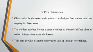 5. Peer Observation
• Observation is the most basic research technique that student teachers
employ in classrooms.
• The student teacher invites a peer member to observe his/her class to
collect information about the lesson.
• This may be with a simple observation task or through note taking.
 