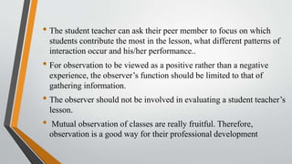 • The student teacher can ask their peer member to focus on which
students contribute the most in the lesson, what different patterns of
interaction occur and his/her performance..
• For observation to be viewed as a positive rather than a negative
experience, the observer’s function should be limited to that of
gathering information.
• The observer should not be involved in evaluating a student teacher’s
lesson.
• Mutual observation of classes are really fruitful. Therefore,
observation is a good way for their professional development
 