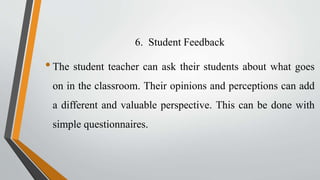 6. Student Feedback
•The student teacher can ask their students about what goes
on in the classroom. Their opinions and perceptions can add
a different and valuable perspective. This can be done with
simple questionnaires.
 