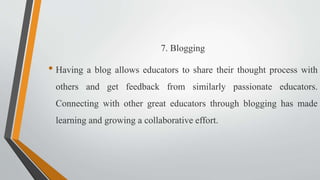 7. Blogging
• Having a blog allows educators to share their thought process with
others and get feedback from similarly passionate educators.
Connecting with other great educators through blogging has made
learning and growing a collaborative effort.
 