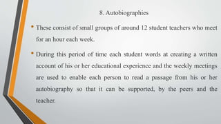 8. Autobiographies
• These consist of small groups of around 12 student teachers who meet
for an hour each week.
• During this period of time each student words at creating a written
account of his or her educational experience and the weekly meetings
are used to enable each person to read a passage from his or her
autobiography so that it can be supported, by the peers and the
teacher.
 