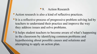 •9. Action Research
•Action research is also a kind of reflective practices.
•It is a reflective process of progressive problem solving led by
teachers to understand their practice and improve the way
they address issues and solve problems.
•It helps student teachers to become aware of what’s happening
in the classroom by identifying common problems and
hypothesising about possible causes and solutions and
attempting to apply an action plan.
 