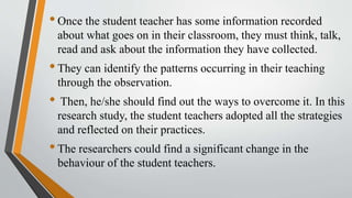 •Once the student teacher has some information recorded
about what goes on in their classroom, they must think, talk,
read and ask about the information they have collected.
•They can identify the patterns occurring in their teaching
through the observation.
• Then, he/she should find out the ways to overcome it. In this
research study, the student teachers adopted all the strategies
and reflected on their practices.
•The researchers could find a significant change in the
behaviour of the student teachers.
 
