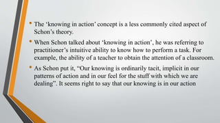 • The ‘knowing in action’ concept is a less commonly cited aspect of
Schon’s theory.
• When Schon talked about ‘knowing in action’, he was referring to
practitioner’s intuitive ability to know how to perform a task. For
example, the ability of a teacher to obtain the attention of a classroom.
• As Schon put it, “Our knowing is ordinarily tacit, implicit in our
patterns of action and in our feel for the stuff with which we are
dealing”. It seems right to say that our knowing is in our action
 