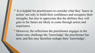 • It is helpful for practitioners to consider what they ‘know in
action’ not only to build their confidence and recognise their
strengths, but also to appreciate that the abilities they will
gain in the future are likely to come through action and
experience.
•Moreover, the reflections the practitioner engages in the
future may challenge the ‘knowledge’ the practitioner has
now, and this may therefore reshape their ‘knowledge’.
 