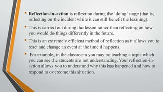 • Reflection-in-action is reflection during the ‘doing’ stage (that is,
reflecting on the incident while it can still benefit the learning).
• This is carried out during the lesson rather than reflecting on how
you would do things differently in the future.
• This is an extremely efficient method of reflection as it allows you to
react and change an event at the time it happens.
• For example, in the classroom you may be teaching a topic which
you can see the students are not understanding. Your reflection-in-
action allows you to understand why this has happened and how to
respond to overcome this situation.
 