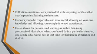 • Reflection-in-action allows you to deal with surprising incidents that
may happen in a learning environment.
• It allows you to be responsible and resourceful, drawing on your own
knowledge and allowing you to apply it to new experiences.
• It also allows for personalised learning as, rather than using
preconceived ideas about what you should do in a particular situation,
you decide what works best at that time for that unique experience and
student.
 