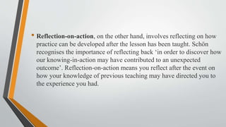 • Reflection-on-action, on the other hand, involves reflecting on how
practice can be developed after the lesson has been taught. Schön
recognises the importance of reflecting back ‘in order to discover how
our knowing-in-action may have contributed to an unexpected
outcome’. Reflection-on-action means you reflect after the event on
how your knowledge of previous teaching may have directed you to
the experience you had.
 