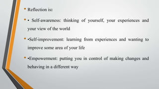 • Reflection is:
• • Self-awareness: thinking of yourself, your experiences and
your view of the world
• •Self-improvement: learning from experiences and wanting to
improve some area of your life
• •Empowerment: putting you in control of making changes and
behaving in a different way
 