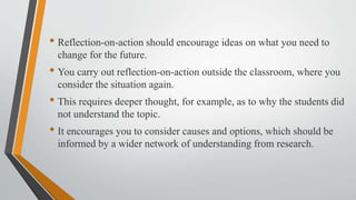 • Reflection-on-action should encourage ideas on what you need to
change for the future.
• You carry out reflection-on-action outside the classroom, where you
consider the situation again.
• This requires deeper thought, for example, as to why the students did
not understand the topic.
• It encourages you to consider causes and options, which should be
informed by a wider network of understanding from research.
 
