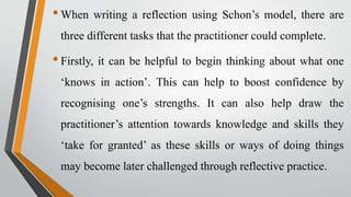 •When writing a reflection using Schon’s model, there are
three different tasks that the practitioner could complete.
•Firstly, it can be helpful to begin thinking about what one
‘knows in action’. This can help to boost confidence by
recognising one’s strengths. It can also help draw the
practitioner’s attention towards knowledge and skills they
‘take for granted’ as these skills or ways of doing things
may become later challenged through reflective practice.
 
