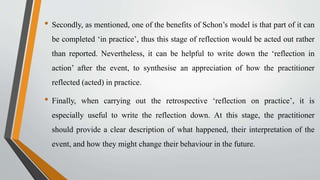 • Secondly, as mentioned, one of the benefits of Schon’s model is that part of it can
be completed ‘in practice’, thus this stage of reflection would be acted out rather
than reported. Nevertheless, it can be helpful to write down the ‘reflection in
action’ after the event, to synthesise an appreciation of how the practitioner
reflected (acted) in practice.
• Finally, when carrying out the retrospective ‘reflection on practice’, it is
especially useful to write the reflection down. At this stage, the practitioner
should provide a clear description of what happened, their interpretation of the
event, and how they might change their behaviour in the future.
 