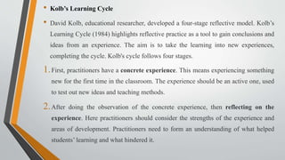 • Kolb’s Learning Cycle
• David Kolb, educational researcher, developed a four-stage reflective model. Kolb’s
Learning Cycle (1984) highlights reflective practice as a tool to gain conclusions and
ideas from an experience. The aim is to take the learning into new experiences,
completing the cycle. Kolb's cycle follows four stages.
1.First, practitioners have a concrete experience. This means experiencing something
new for the first time in the classroom. The experience should be an active one, used
to test out new ideas and teaching methods.
2.After doing the observation of the concrete experience, then reflecting on the
experience. Here practitioners should consider the strengths of the experience and
areas of development. Practitioners need to form an understanding of what helped
students’ learning and what hindered it.
 