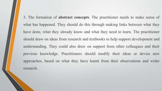 3. The formation of abstract concepts. The practitioner needs to make sense of
what has happened. They should do this through making links between what they
have done, what they already know and what they need to learn. The practitioner
should draw on ideas from research and textbooks to help support development and
understanding. They could also draw on support from other colleagues and their
previous knowledge. Practitioners should modify their ideas or devise new
approaches, based on what they have learnt from their observations and wider
research.
 