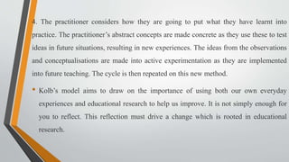 4. The practitioner considers how they are going to put what they have learnt into
practice. The practitioner’s abstract concepts are made concrete as they use these to test
ideas in future situations, resulting in new experiences. The ideas from the observations
and conceptualisations are made into active experimentation as they are implemented
into future teaching. The cycle is then repeated on this new method.
• Kolb’s model aims to draw on the importance of using both our own everyday
experiences and educational research to help us improve. It is not simply enough for
you to reflect. This reflection must drive a change which is rooted in educational
research.
 