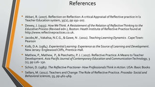 References
• Akbari, R. (2007). Reflection on Reflection:A critical Appraisal of Reflective practice in l2
Teacher Education system, 35(2), pp 192-207.
• Dewey, J. (1933). HowWeThink. A Restatement of the Relation of ReflectiveThinking to the
Educative Process (Revised edn.), Boston: Heath Institute of Reflective Practice found at
http://www.reflectivepractices.co.uk.
• Jacobs,M .,Vakalisa, N.C.G., & Gawe, N . (2011). Teaching Learning Dynamics . CapeTown:
Pearson
• Kolb, D.A. (1984). Experiential Learning: Experience as the Source of Learning and Development.
New Jersey: EnglewoodCliffs, Prentice-Hall.
• Mathew, P., Mathew, P., & Peechattu, P. J. ( 2017). Reflective Practice: A Means toTeacher
Development. Asia PacificJournal of Contemporary Education andCommunicationTechnology, 3
(1), pp 126- 130.
• Schon, D. (1983). The Reflective Practioner- How ProfessionalsThink in Action. USA: Basic Books
• Sellars, M. (2012).Teachers and Change:The Role of Reflective Practice. Procedia- Social and
Behavioral sciences, 55, pp 461-469.
 