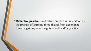 •Reflective practice: Reflective practice is understood as
the process of learning through and from experience
towards gaining new insights of self and/or practice.
 