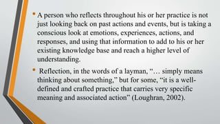 •A person who reflects throughout his or her practice is not
just looking back on past actions and events, but is taking a
conscious look at emotions, experiences, actions, and
responses, and using that information to add to his or her
existing knowledge base and reach a higher level of
understanding.
• Reflection, in the words of a layman, “… simply means
thinking about something,” but for some, “it is a well-
defined and crafted practice that carries very specific
meaning and associated action” (Loughran, 2002).
 