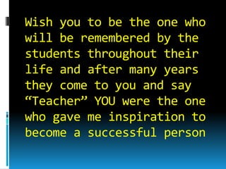 Wish you to be the one who
will be remembered by the
students throughout their
life and after many years
they come to you and say
“Teacher” YOU were the one
who gave me inspiration to
become a successful person
 