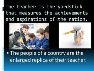 The teacher is the yardstick
that measures the achievements
and aspirations of the nation.
 The people of a country are the
enlarged replica of their teacher.
 