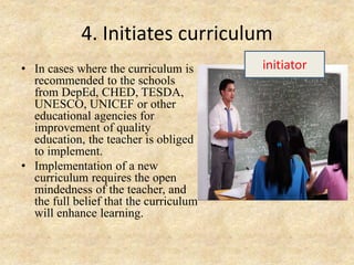 4. Initiates curriculum
• In cases where the curriculum is
recommended to the schools
from DepEd, CHED, TESDA,
UNESCO, UNICEF or other
educational agencies for
improvement of quality
education, the teacher is obliged
to implement.
• Implementation of a new
curriculum requires the open
mindedness of the teacher, and
the full belief that the curriculum
will enhance learning.
initiator
 