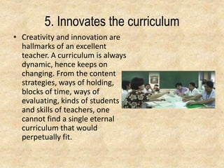 5. Innovates the curriculum
• Creativity and innovation are
hallmarks of an excellent
teacher. A curriculum is always
dynamic, hence keeps on
changing. From the content
strategies, ways of holding,
blocks of time, ways of
evaluating, kinds of students
and skills of teachers, one
cannot find a single eternal
curriculum that would
perpetually fit.
 