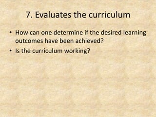 7. Evaluates the curriculum
• How can one determine if the desired learning
outcomes have been achieved?
• Is the curriculum working?
 