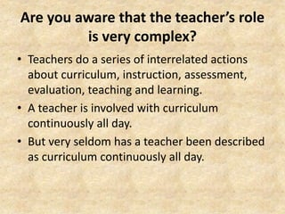 Are you aware that the teacher’s role
is very complex?
• Teachers do a series of interrelated actions
about curriculum, instruction, assessment,
evaluation, teaching and learning.
• A teacher is involved with curriculum
continuously all day.
• But very seldom has a teacher been described
as curriculum continuously all day.
 