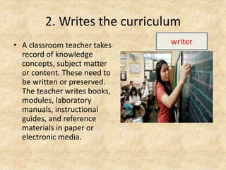 2. Writes the curriculum
• A classroom teacher takes
record of knowledge
concepts, subject matter
or content. These need to
be written or preserved.
The teacher writes books,
modules, laboratory
manuals, instructional
guides, and reference
materials in paper or
electronic media.
writer
 