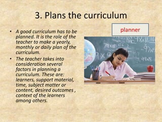 3. Plans the curriculum
• A good curriculum has to be
planned. It is the role of the
teacher to make a yearly,
monthly or daily plan of the
curriculum.
• The teacher takes into
consideration several
factors in planning a
curriculum. These are:
learners, support material,
time, subject matter or
content, desired outcomes ,
context of the learners
among others.
planner
 