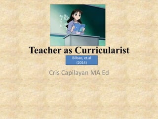 Teacher as Curricularist
Cris Capilayan MA Ed
Bilbao, et.al
(2014)
 