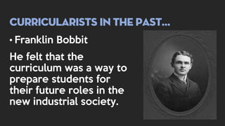 Curricularists in the past…
• Franklin Bobbit
He felt that the
curriculum was a way to
prepare students for
their future roles in the
new industrial society.
 