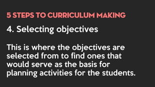 5 steps to curriculum making
4. Selecting objectives
This is where the objectives are
selected from to find ones that
would serve as the basis for
planning activities for the students.
 