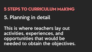 5 steps to curriculum making
5. Planning in detail
This is where teachers lay out
activities, experiences, and
opportunities that would be
needed to obtain the objectives.
 