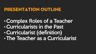 Presentation Outline
•Complex Roles of a Teacher
•Curricularists in the Past
•Curricularist (definition)
•The Teacher as a Curricularist
 