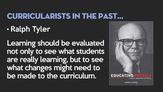 Curricularists in the past…
• Ralph Tyler
Learning should be evaluated
not only to see what students
are really learning, but to see
what changes might need to
be made to the curriculum.
 