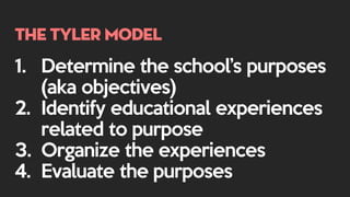 The Tyler model
1. Determine the school’s purposes
(aka objectives)
2. Identify educational experiences
related to purpose
3. Organize the experiences
4. Evaluate the purposes
 
