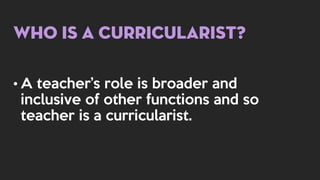Who is a Curricularist?
• A teacher’s role is broader and
inclusive of other functions and so
teacher is a curricularist.
 